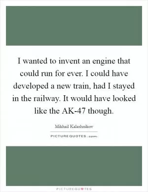 I wanted to invent an engine that could run for ever. I could have developed a new train, had I stayed in the railway. It would have looked like the AK-47 though Picture Quote #1