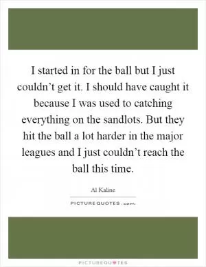 I started in for the ball but I just couldn’t get it. I should have caught it because I was used to catching everything on the sandlots. But they hit the ball a lot harder in the major leagues and I just couldn’t reach the ball this time Picture Quote #1