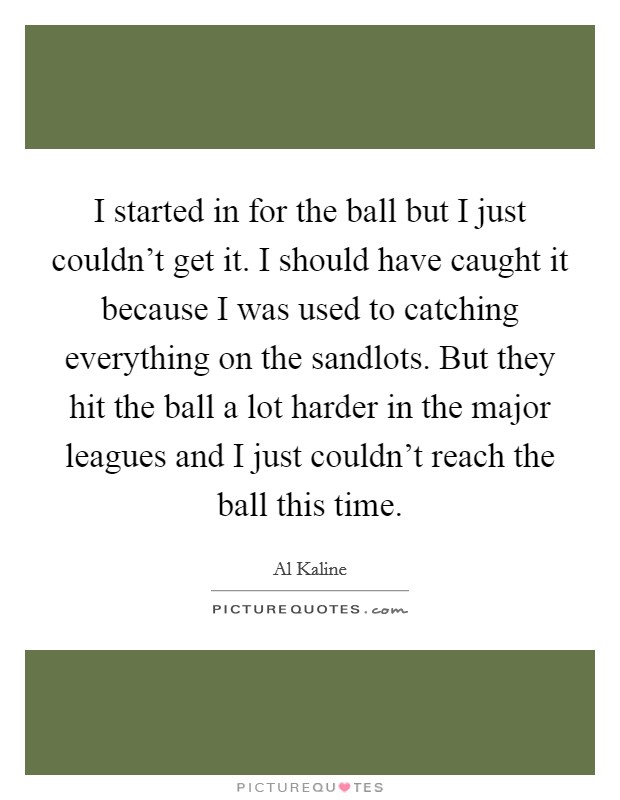 I started in for the ball but I just couldn't get it. I should have caught it because I was used to catching everything on the sandlots. But they hit the ball a lot harder in the major leagues and I just couldn't reach the ball this time Picture Quote #1