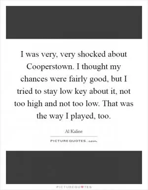 I was very, very shocked about Cooperstown. I thought my chances were fairly good, but I tried to stay low key about it, not too high and not too low. That was the way I played, too Picture Quote #1