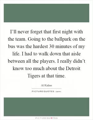 I’ll never forget that first night with the team. Going to the ballpark on the bus was the hardest 30 minutes of my life. I had to walk down that aisle between all the players. I really didn’t know too much about the Detroit Tigers at that time Picture Quote #1