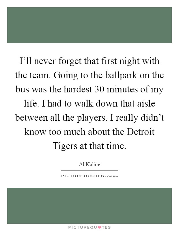 I'll never forget that first night with the team. Going to the ballpark on the bus was the hardest 30 minutes of my life. I had to walk down that aisle between all the players. I really didn't know too much about the Detroit Tigers at that time Picture Quote #1