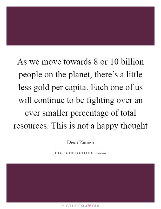 As we move towards 8 or 10 billion people on the planet, there's a little less gold per capita. Each one of us will continue to be fighting over an ever smaller percentage of total resources. This is not a happy thought Picture Quote #1