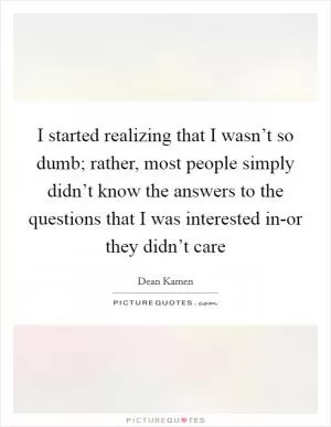 I started realizing that I wasn’t so dumb; rather, most people simply didn’t know the answers to the questions that I was interested in-or they didn’t care Picture Quote #1