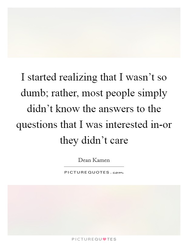 I started realizing that I wasn't so dumb; rather, most people simply didn't know the answers to the questions that I was interested in-or they didn't care Picture Quote #1