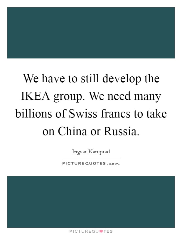 We have to still develop the IKEA group. We need many billions of Swiss francs to take on China or Russia Picture Quote #1