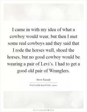 I came in with my idea of what a cowboy would wear, but then I met some real cowboys and they said that I rode the horses well, shoed the horses, but no good cowboy would be wearing a pair of Levi’s. I had to get a good old pair of Wranglers Picture Quote #1
