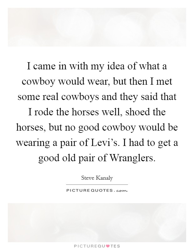 I came in with my idea of what a cowboy would wear, but then I met some real cowboys and they said that I rode the horses well, shoed the horses, but no good cowboy would be wearing a pair of Levi's. I had to get a good old pair of Wranglers Picture Quote #1