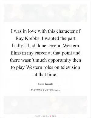 I was in love with this character of Ray Krebbs. I wanted the part badly. I had done several Western films in my career at that point and there wasn’t much opportunity then to play Western roles on television at that time Picture Quote #1