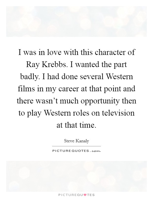 I was in love with this character of Ray Krebbs. I wanted the part badly. I had done several Western films in my career at that point and there wasn't much opportunity then to play Western roles on television at that time Picture Quote #1