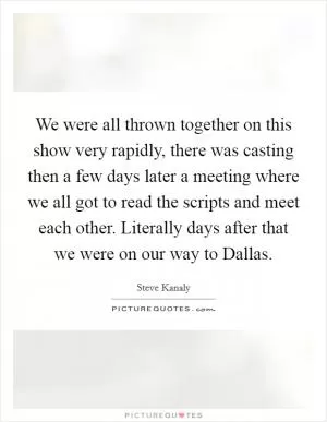 We were all thrown together on this show very rapidly, there was casting then a few days later a meeting where we all got to read the scripts and meet each other. Literally days after that we were on our way to Dallas Picture Quote #1