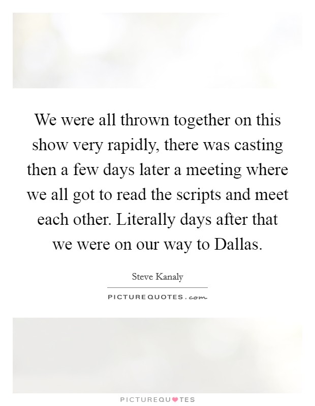 We were all thrown together on this show very rapidly, there was casting then a few days later a meeting where we all got to read the scripts and meet each other. Literally days after that we were on our way to Dallas Picture Quote #1