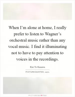 When I’m alone at home, I really prefer to listen to Wagner’s orchestral music rather than any vocal music. I find it illuminating not to have to pay attention to voices in the recordings Picture Quote #1