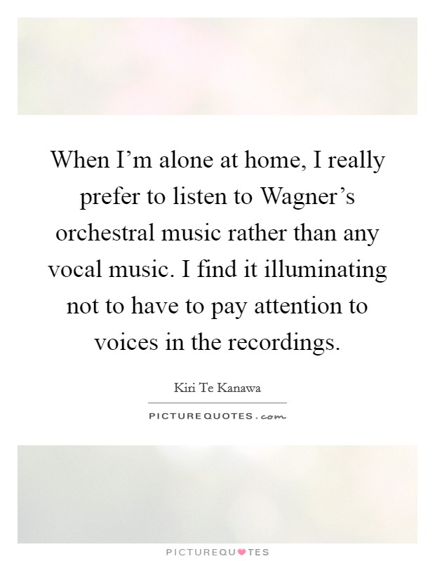 When I'm alone at home, I really prefer to listen to Wagner's orchestral music rather than any vocal music. I find it illuminating not to have to pay attention to voices in the recordings Picture Quote #1