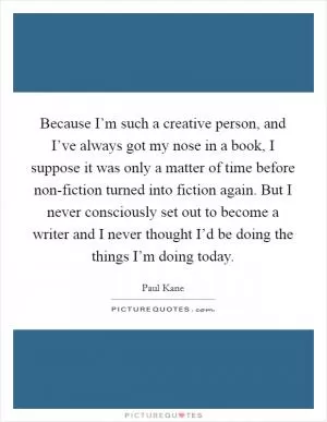 Because I’m such a creative person, and I’ve always got my nose in a book, I suppose it was only a matter of time before non-fiction turned into fiction again. But I never consciously set out to become a writer and I never thought I’d be doing the things I’m doing today Picture Quote #1