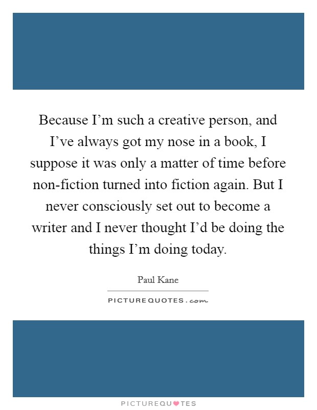 Because I'm such a creative person, and I've always got my nose in a book, I suppose it was only a matter of time before non-fiction turned into fiction again. But I never consciously set out to become a writer and I never thought I'd be doing the things I'm doing today Picture Quote #1