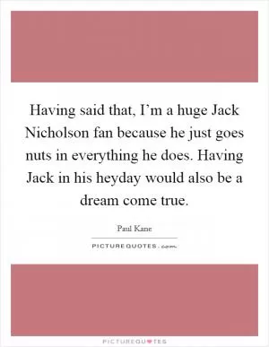 Having said that, I’m a huge Jack Nicholson fan because he just goes nuts in everything he does. Having Jack in his heyday would also be a dream come true Picture Quote #1