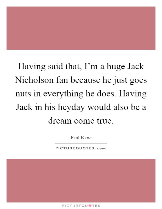 Having said that, I'm a huge Jack Nicholson fan because he just goes nuts in everything he does. Having Jack in his heyday would also be a dream come true Picture Quote #1