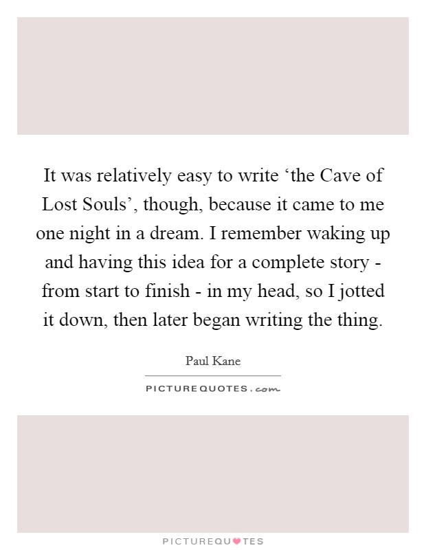 It was relatively easy to write ‘the Cave of Lost Souls', though, because it came to me one night in a dream. I remember waking up and having this idea for a complete story - from start to finish - in my head, so I jotted it down, then later began writing the thing Picture Quote #1