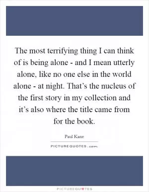 The most terrifying thing I can think of is being alone - and I mean utterly alone, like no one else in the world alone - at night. That’s the nucleus of the first story in my collection and it’s also where the title came from for the book Picture Quote #1