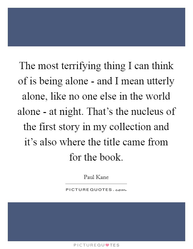 The most terrifying thing I can think of is being alone - and I mean utterly alone, like no one else in the world alone - at night. That's the nucleus of the first story in my collection and it's also where the title came from for the book Picture Quote #1