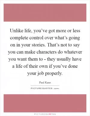 Unlike life, you’ve got more or less complete control over what’s going on in your stories. That’s not to say you can make characters do whatever you want them to - they usually have a life of their own if you’ve done your job properly Picture Quote #1
