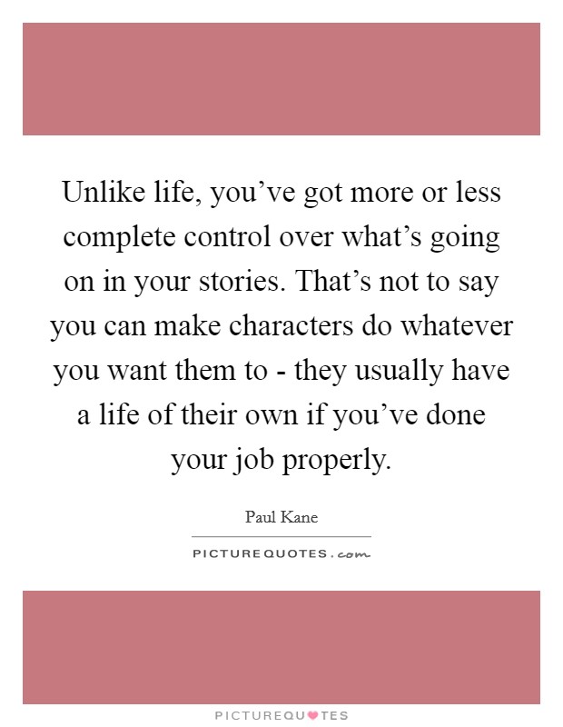 Unlike life, you've got more or less complete control over what's going on in your stories. That's not to say you can make characters do whatever you want them to - they usually have a life of their own if you've done your job properly Picture Quote #1