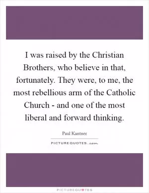 I was raised by the Christian Brothers, who believe in that, fortunately. They were, to me, the most rebellious arm of the Catholic Church - and one of the most liberal and forward thinking Picture Quote #1