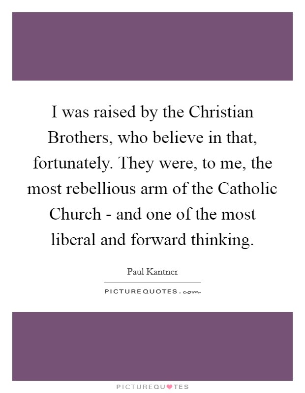 I was raised by the Christian Brothers, who believe in that, fortunately. They were, to me, the most rebellious arm of the Catholic Church - and one of the most liberal and forward thinking Picture Quote #1
