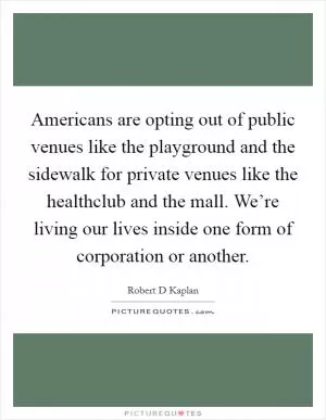 Americans are opting out of public venues like the playground and the sidewalk for private venues like the healthclub and the mall. We’re living our lives inside one form of corporation or another Picture Quote #1