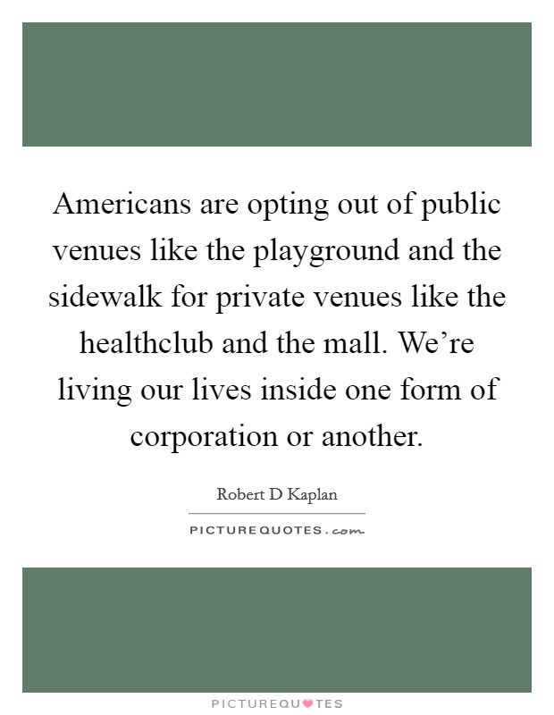 Americans are opting out of public venues like the playground and the sidewalk for private venues like the healthclub and the mall. We're living our lives inside one form of corporation or another Picture Quote #1