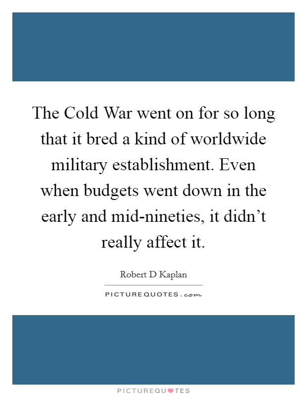 The Cold War went on for so long that it bred a kind of worldwide military establishment. Even when budgets went down in the early and mid-nineties, it didn't really affect it Picture Quote #1