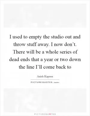 I used to empty the studio out and throw stuff away. I now don’t. There will be a whole series of dead ends that a year or two down the line I’ll come back to Picture Quote #1