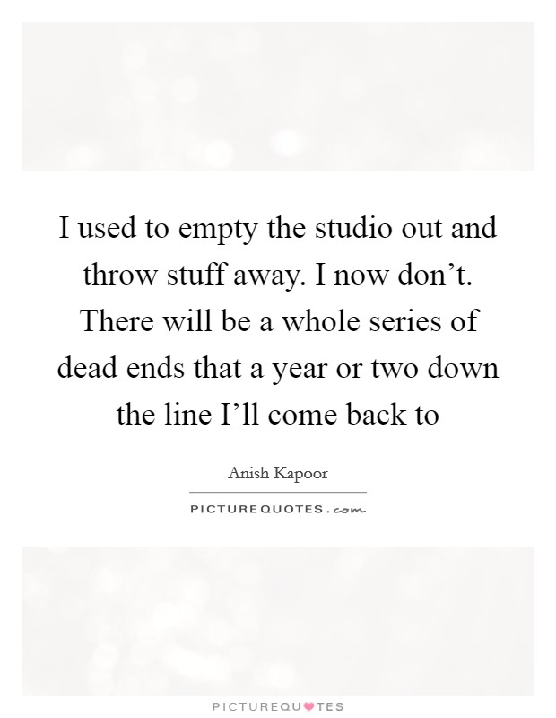 I used to empty the studio out and throw stuff away. I now don't. There will be a whole series of dead ends that a year or two down the line I'll come back to Picture Quote #1