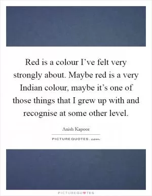 Red is a colour I’ve felt very strongly about. Maybe red is a very Indian colour, maybe it’s one of those things that I grew up with and recognise at some other level Picture Quote #1