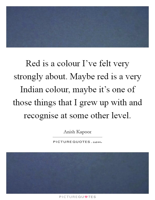 Red is a colour I've felt very strongly about. Maybe red is a very Indian colour, maybe it's one of those things that I grew up with and recognise at some other level Picture Quote #1