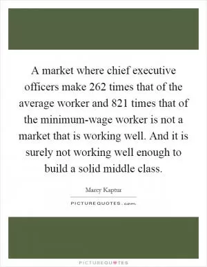 A market where chief executive officers make 262 times that of the average worker and 821 times that of the minimum-wage worker is not a market that is working well. And it is surely not working well enough to build a solid middle class Picture Quote #1