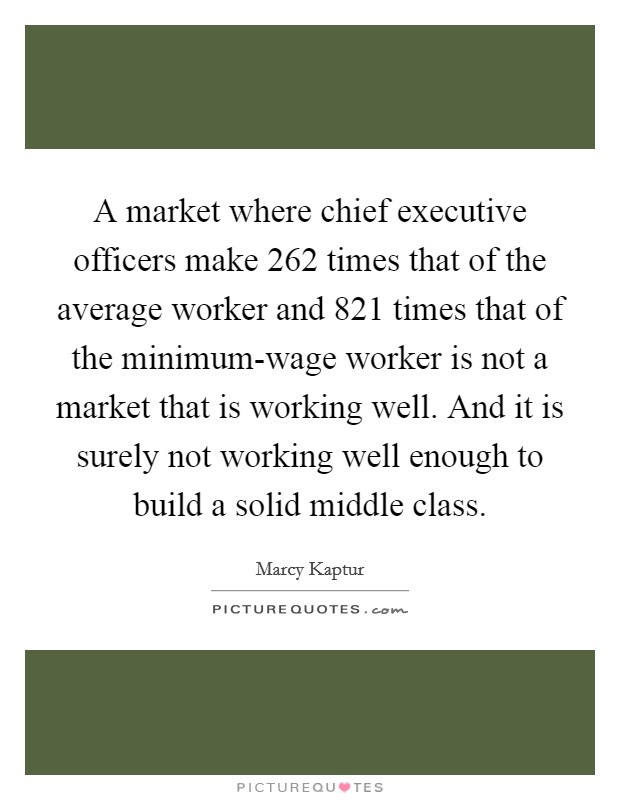 A market where chief executive officers make 262 times that of the average worker and 821 times that of the minimum-wage worker is not a market that is working well. And it is surely not working well enough to build a solid middle class Picture Quote #1