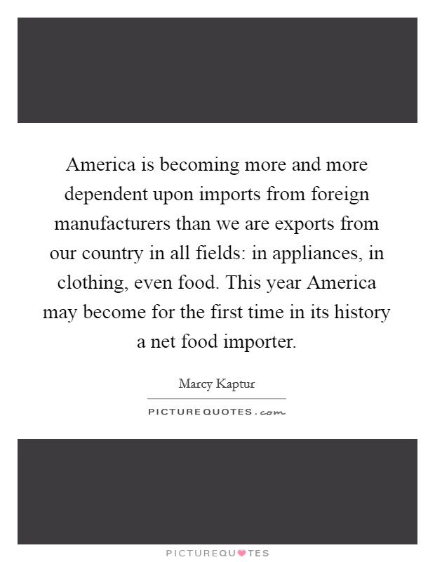 America is becoming more and more dependent upon imports from foreign manufacturers than we are exports from our country in all fields: in appliances, in clothing, even food. This year America may become for the first time in its history a net food importer Picture Quote #1