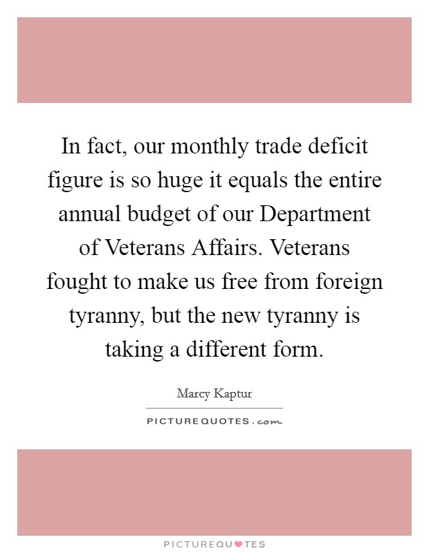 In fact, our monthly trade deficit figure is so huge it equals the entire annual budget of our Department of Veterans Affairs. Veterans fought to make us free from foreign tyranny, but the new tyranny is taking a different form Picture Quote #1