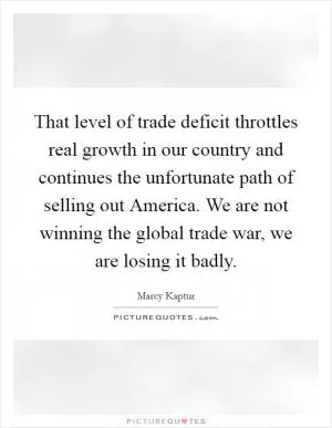 That level of trade deficit throttles real growth in our country and continues the unfortunate path of selling out America. We are not winning the global trade war, we are losing it badly Picture Quote #1
