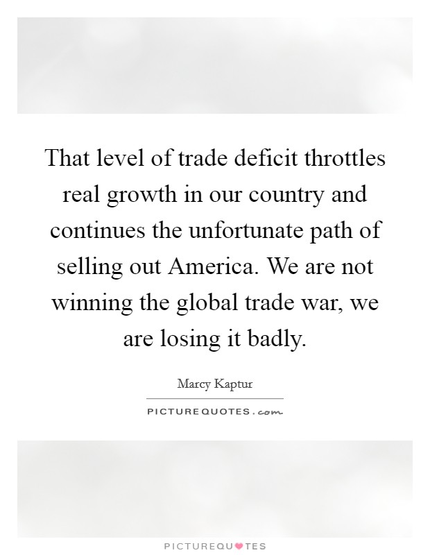 That level of trade deficit throttles real growth in our country and continues the unfortunate path of selling out America. We are not winning the global trade war, we are losing it badly Picture Quote #1
