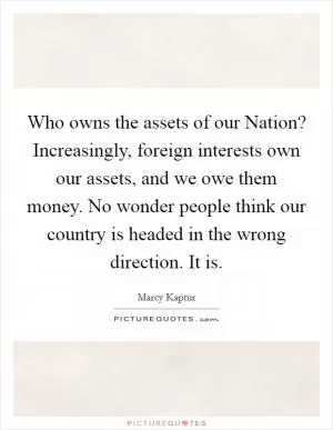 Who owns the assets of our Nation? Increasingly, foreign interests own our assets, and we owe them money. No wonder people think our country is headed in the wrong direction. It is Picture Quote #1