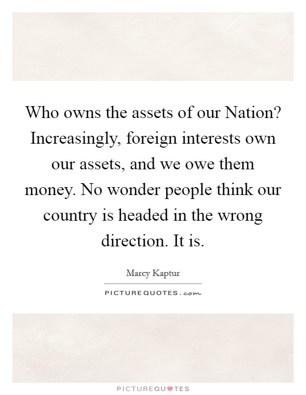 Who owns the assets of our Nation? Increasingly, foreign interests own our assets, and we owe them money. No wonder people think our country is headed in the wrong direction. It is Picture Quote #1