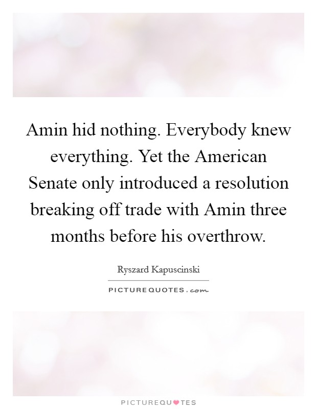 Amin hid nothing. Everybody knew everything. Yet the American Senate only introduced a resolution breaking off trade with Amin three months before his overthrow Picture Quote #1