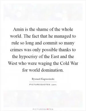 Amin is the shame of the whole world. The fact that he managed to rule so long and commit so many crimes was only possible thanks to the hypocrisy of the East and the West who were waging the Cold War for world domination Picture Quote #1