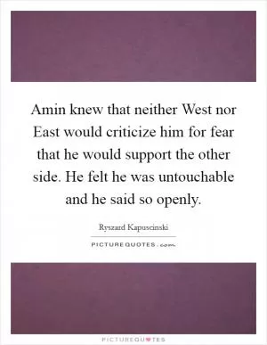 Amin knew that neither West nor East would criticize him for fear that he would support the other side. He felt he was untouchable and he said so openly Picture Quote #1