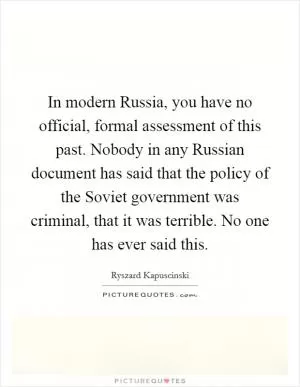 In modern Russia, you have no official, formal assessment of this past. Nobody in any Russian document has said that the policy of the Soviet government was criminal, that it was terrible. No one has ever said this Picture Quote #1