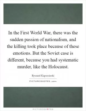 In the First World War, there was the sudden passion of nationalism, and the killing took place because of these emotions. But the Soviet case is different, because you had systematic murder, like the Holocaust Picture Quote #1