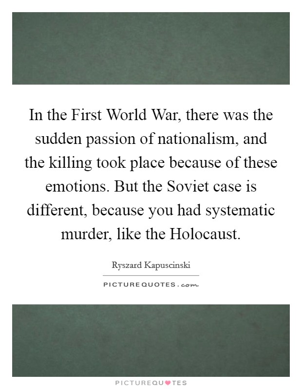 In the First World War, there was the sudden passion of nationalism, and the killing took place because of these emotions. But the Soviet case is different, because you had systematic murder, like the Holocaust Picture Quote #1